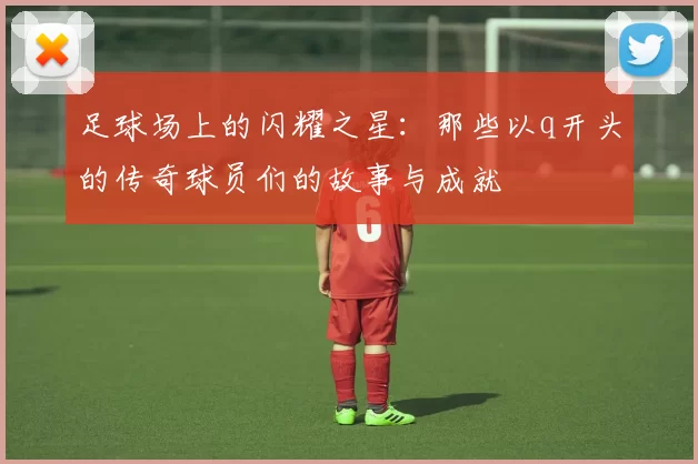 足球场上的闪耀之星：那些以q开头的传奇球员们的故事与成就