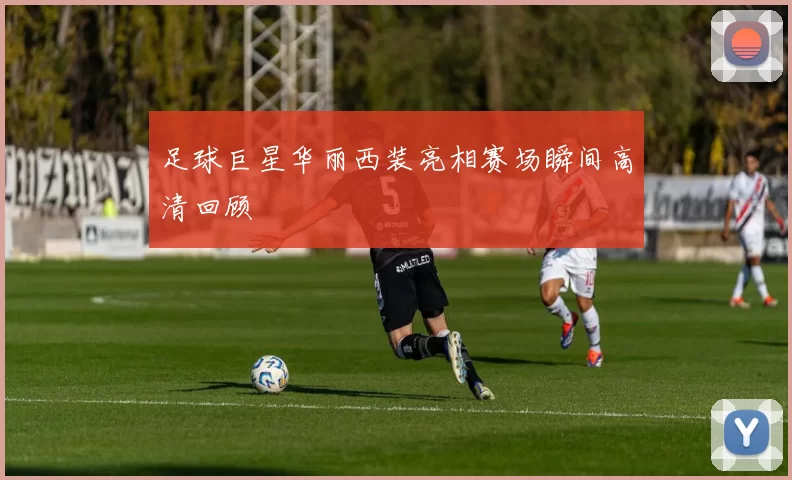 足球巨星华丽西装亮相赛场瞬间高清回顾