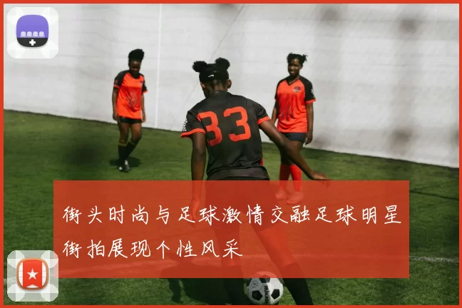 街头时尚与足球激情交融足球明星街拍展现个性风采