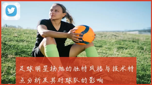 足球明星杨旭的独特风格与技术特点分析及其对球队的影响
