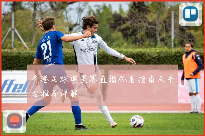 香港足球明星赛直播观看指南及平台推荐详解