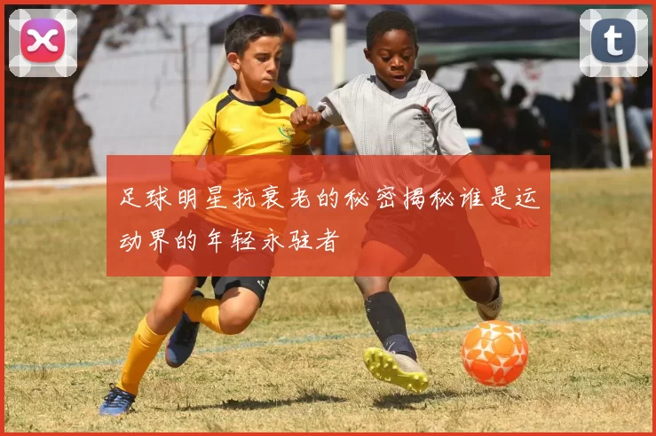 足球明星抗衰老的秘密揭秘谁是运动界的年轻永驻者