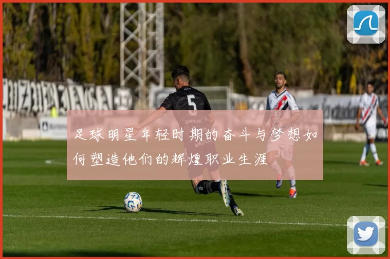 足球明星年轻时期的奋斗与梦想如何塑造他们的辉煌职业生涯