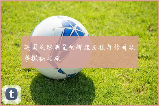 英国足球明星的辉煌历程与传奇故事探秘之旅