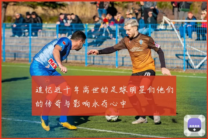 追忆近十年离世的足球明星们他们的传奇与影响永存心中