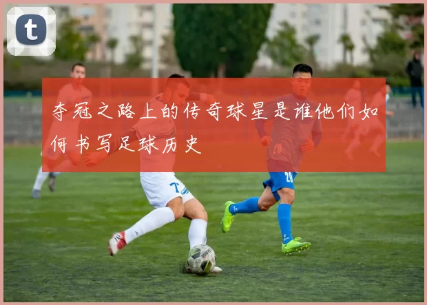 夺冠之路上的传奇球星是谁他们如何书写足球历史