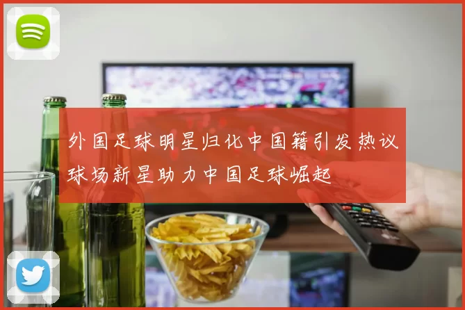外国足球明星归化中国籍引发热议球场新星助力中国足球崛起