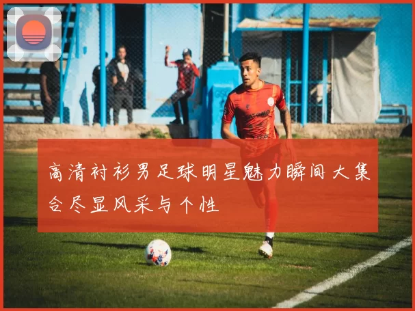 高清衬衫男足球明星魅力瞬间大集合尽显风采与个性