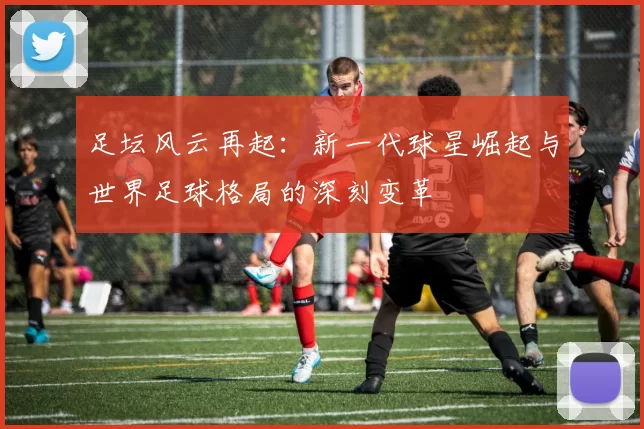 足坛风云再起：新一代球星崛起与世界足球格局的深刻变革