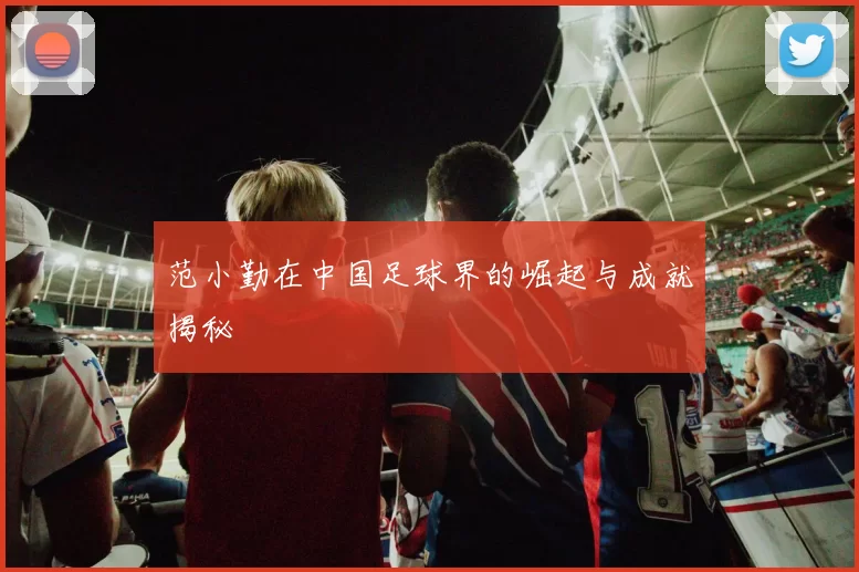 范小勤在中国足球界的崛起与成就揭秘
