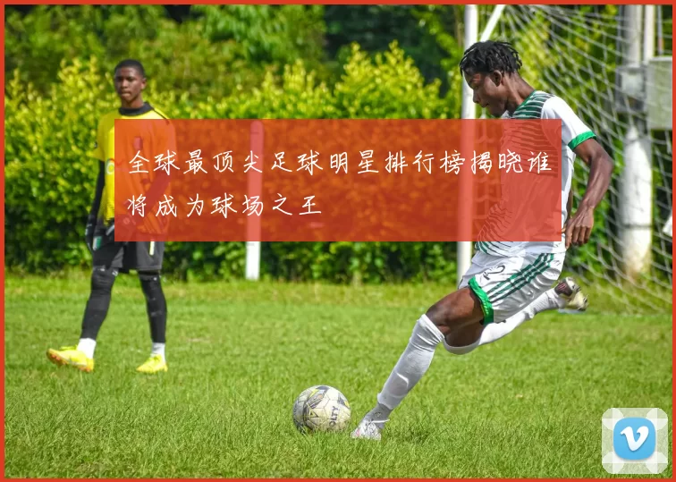 全球最顶尖足球明星排行榜揭晓谁将成为球场之王