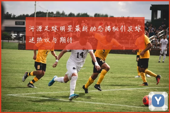 河源足球明星最新动态揭秘引发球迷热议与期待