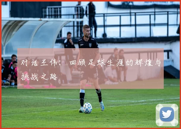 对话王伟：回顾足球生涯的辉煌与挑战之路