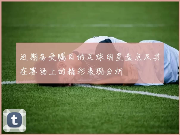 近期备受瞩目的足球明星盘点及其在赛场上的精彩表现分析