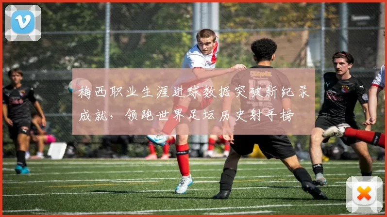 梅西职业生涯进球数据突破新纪录成就，领跑世界足坛历史射手榜