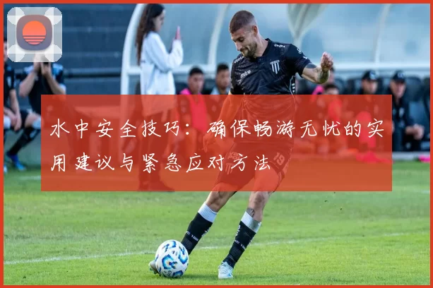 水中安全技巧：确保畅游无忧的实用建议与紧急应对方法