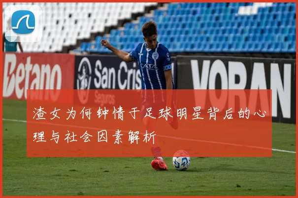 渣女为何钟情于足球明星背后的心理与社会因素解析