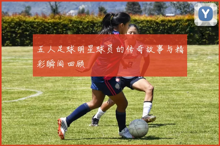五人足球明星球员的传奇故事与精彩瞬间回顾