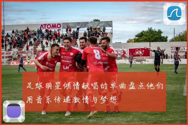 足球明星倾情献唱的单曲盘点他们用音乐传递激情与梦想