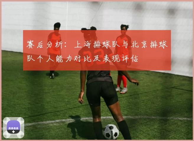 赛后分析：上海排球队与北京排球队个人能力对比及表现评估