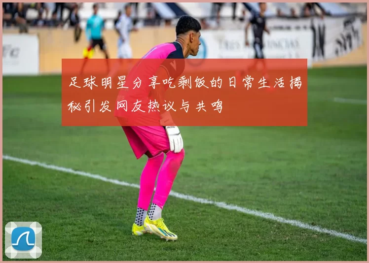 足球明星分享吃剩饭的日常生活揭秘引发网友热议与共鸣