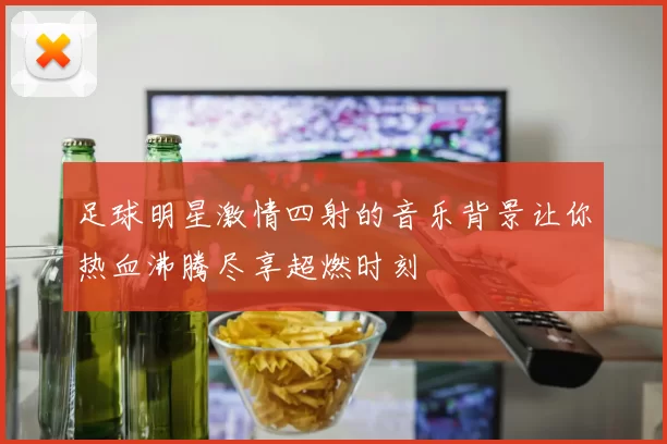 足球明星激情四射的音乐背景让你热血沸腾尽享超燃时刻