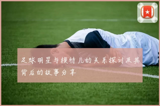 足球明星与模特儿的关系探讨及其背后的故事分享
