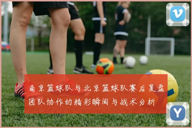 南京篮球队与北京篮球队赛后复盘团队协作的精彩瞬间与战术分析